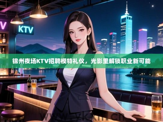 锦州夜场KTV招聘模特礼仪,光影里解锁职业新可能 锦州夜场KTV招聘模特礼仪,光影里解锁职业新可能